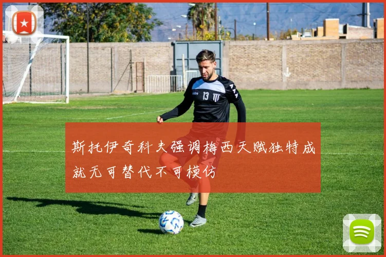 斯托伊奇科夫强调梅西天赋独特成就无可替代不可模仿