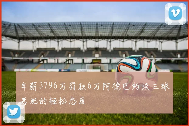 年薪3796万罚款6万阿德巴约谈三球恶犯的轻松态度