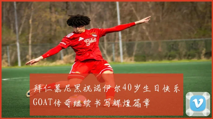 拜仁慕尼黑祝诺伊尔40岁生日快乐GOAT传奇继续书写辉煌篇章