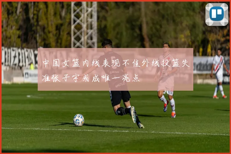 中国女篮内线表现不佳外线投篮失准张子宇或成唯一亮点