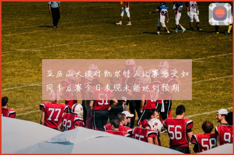 亚历山大谈对凯尔特人比赛感受如同季后赛今日表现未能达到预期