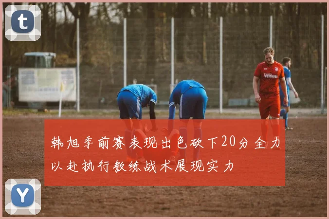 韩旭季前赛表现出色砍下20分全力以赴执行教练战术展现实力