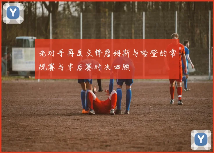 老对手再度交锋詹姆斯与哈登的常规赛与季后赛对决回顾