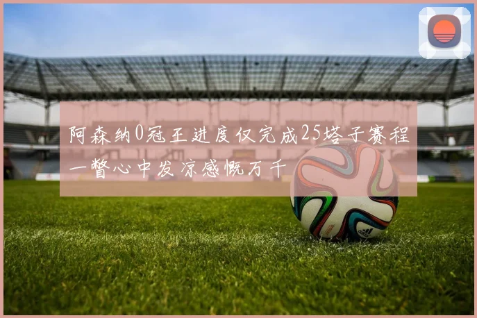 阿森纳0冠王进度仅完成25塔子赛程一瞥心中发凉感慨万千
