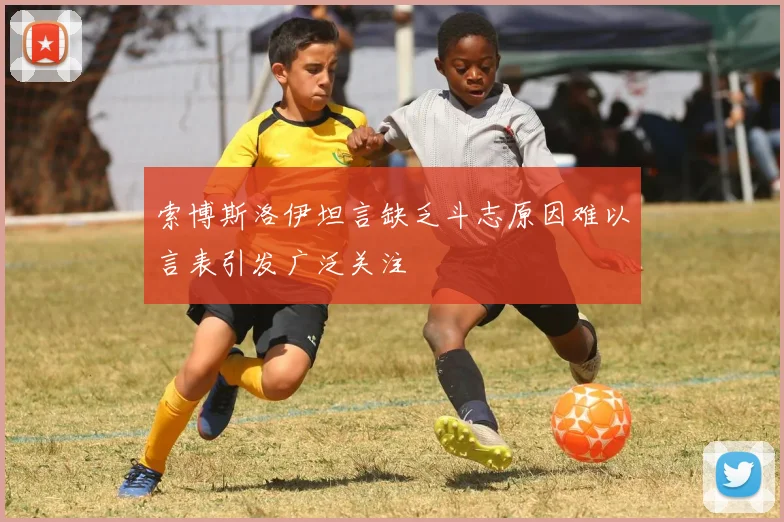 索博斯洛伊坦言缺乏斗志原因难以言表引发广泛关注